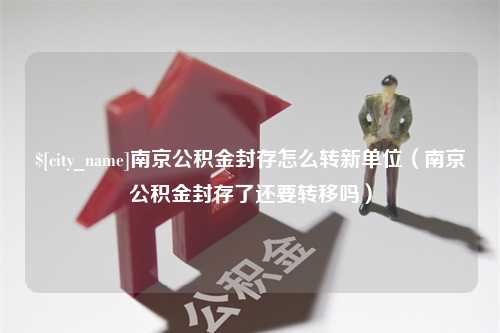 商水南京公积金封存怎么转新单位（南京公积金封存了还要转移吗）